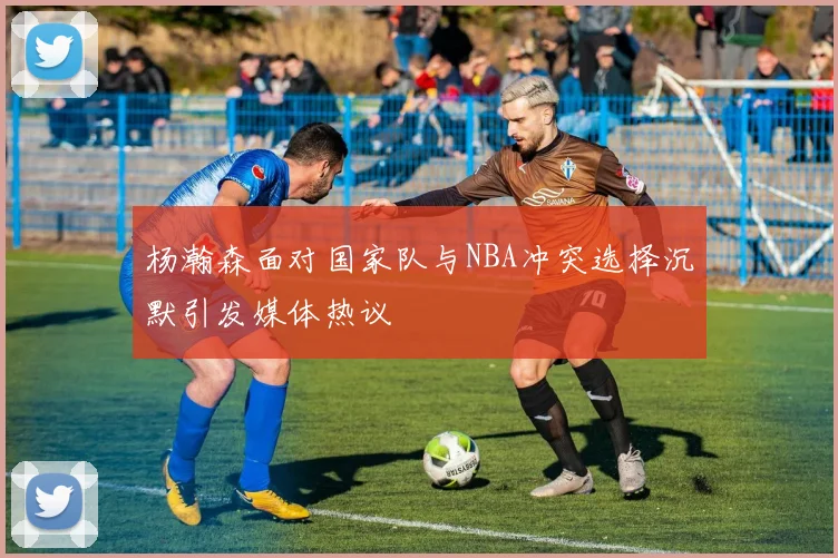 杨瀚森面对国家队与NBA冲突选择沉默引发媒体热议