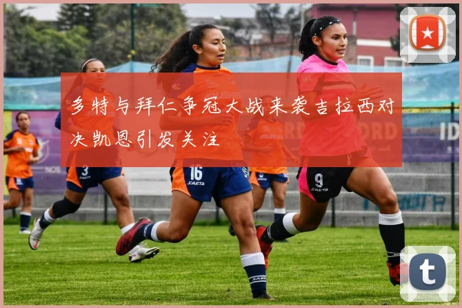 多特与拜仁争冠大战来袭吉拉西对决凯恩引发关注