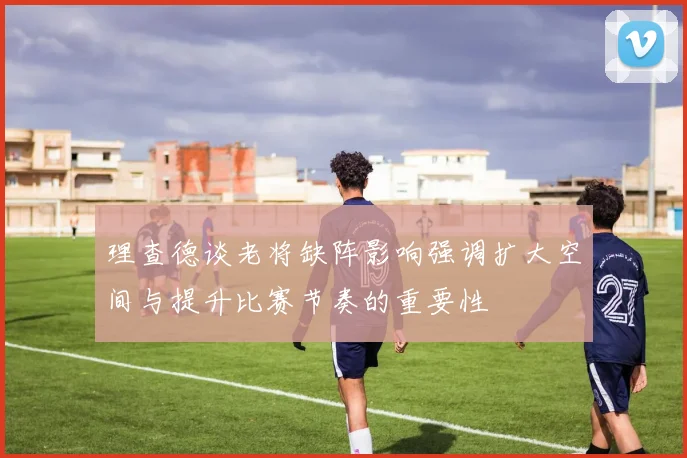 理查德谈老将缺阵影响强调扩大空间与提升比赛节奏的重要性