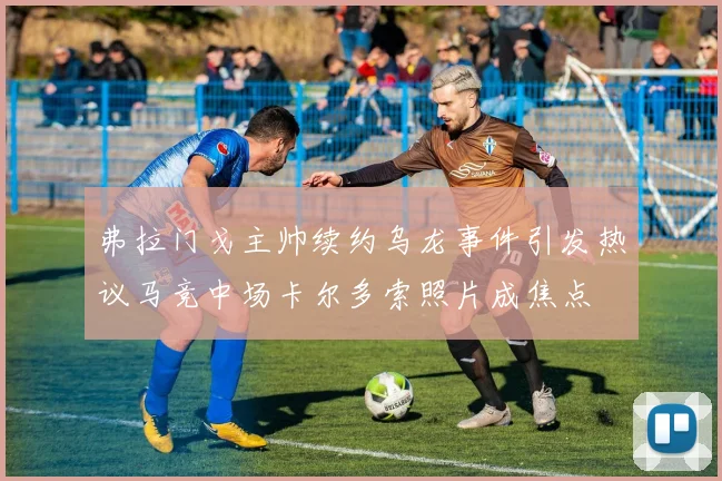 弗拉门戈主帅续约乌龙事件引发热议马竞中场卡尔多索照片成焦点
