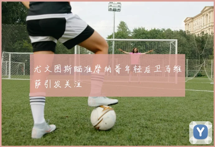 尤文图斯瞄准摩纳哥年轻后卫马维萨引发关注
