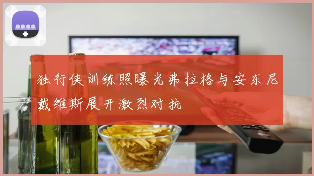 独行侠训练照曝光弗拉格与安东尼戴维斯展开激烈对抗