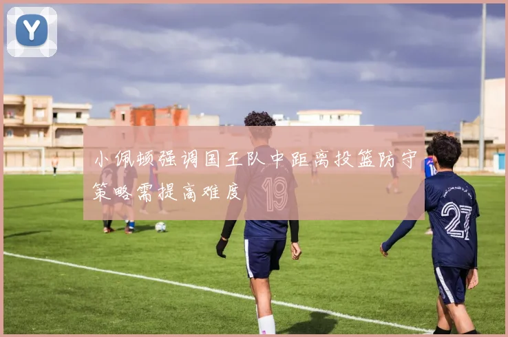 小佩顿强调国王队中距离投篮防守策略需提高难度