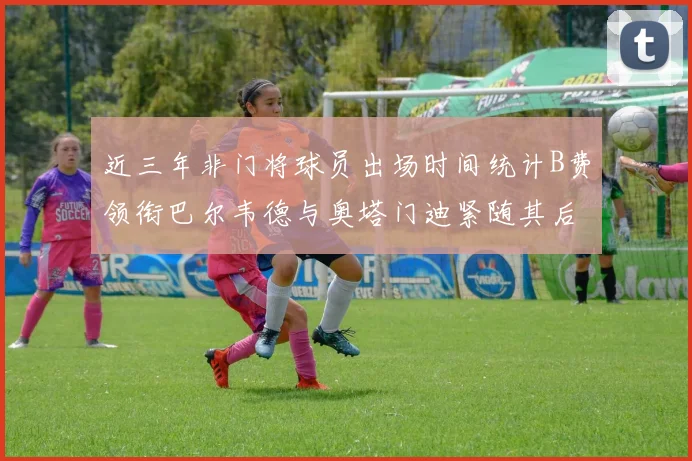 近三年非门将球员出场时间统计B费领衔巴尔韦德与奥塔门迪紧随其后