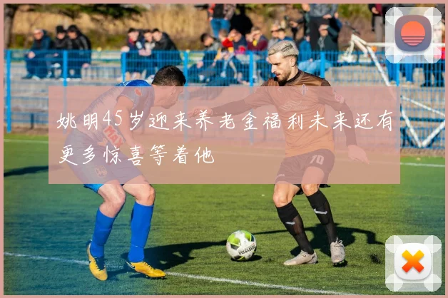 姚明45岁迎来养老金福利未来还有更多惊喜等着他