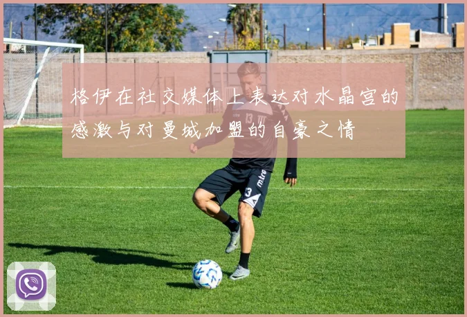 格伊在社交媒体上表达对水晶宫的感激与对曼城加盟的自豪之情