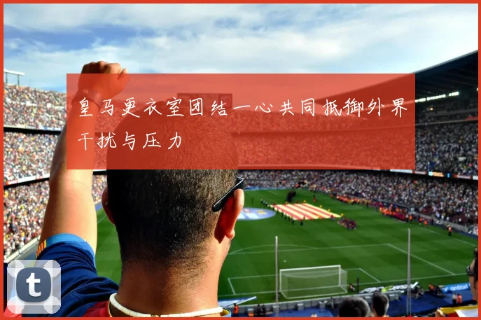 皇马更衣室团结一心共同抵御外界干扰与压力