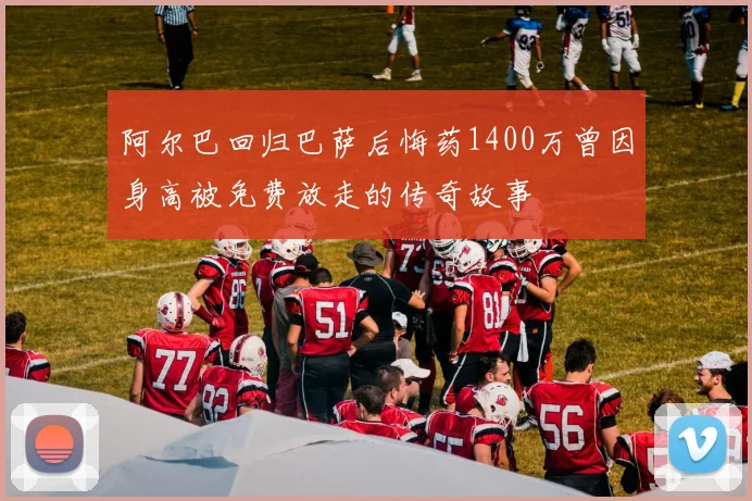 阿尔巴回归巴萨后悔药1400万曾因身高被免费放走的传奇故事
