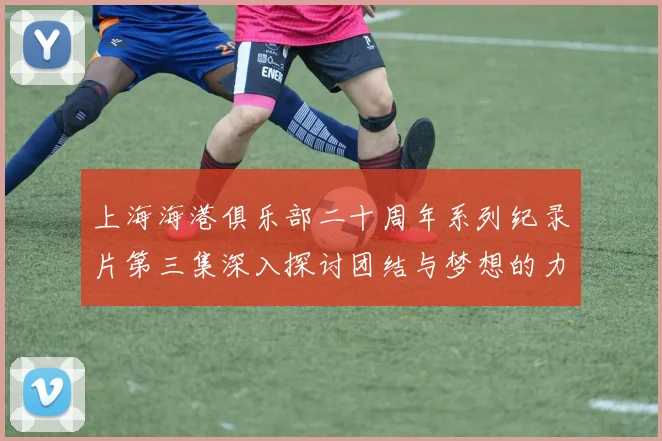 上海海港俱乐部二十周年系列纪录片第三集深入探讨团结与梦想的力量