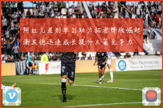 阿杜无差别单打助力拓者锋线崛起谢泼德迅速成长提升火箭竞争力
