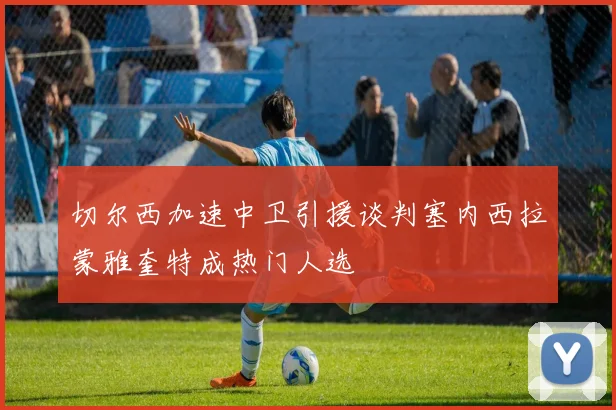 切尔西加速中卫引援谈判塞内西拉蒙雅奎特成热门人选