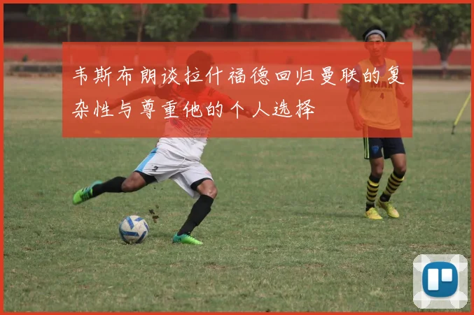 韦斯布朗谈拉什福德回归曼联的复杂性与尊重他的个人选择