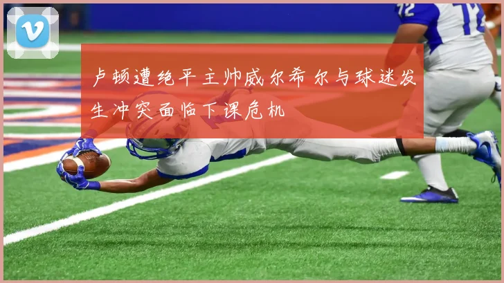 卢顿遭绝平主帅威尔希尔与球迷发生冲突面临下课危机