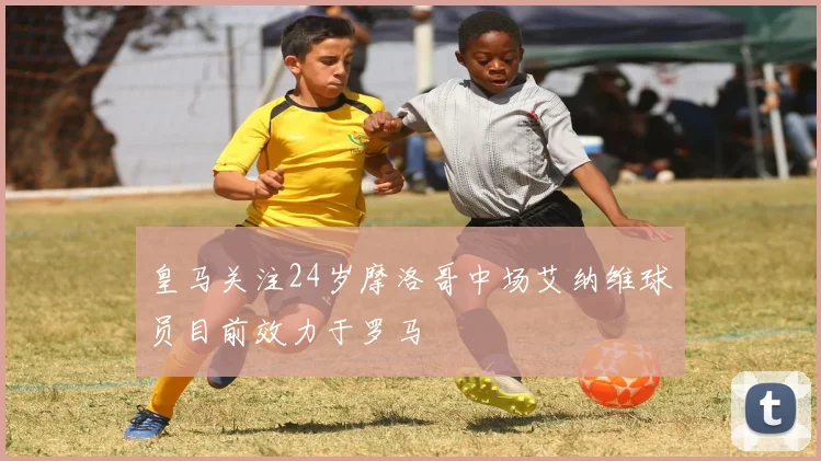 皇马关注24岁摩洛哥中场艾纳维球员目前效力于罗马