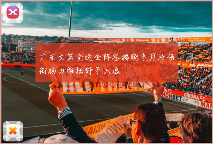 广东女篮全运会阵容揭晓李月汝领衔杨力维杨舒予入选