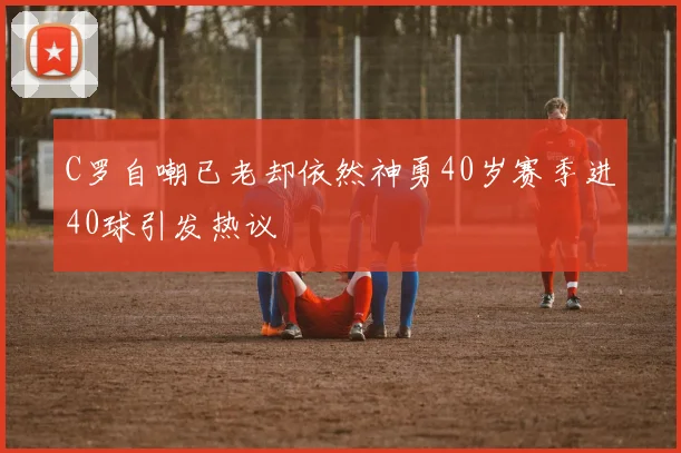C罗自嘲已老却依然神勇40岁赛季进40球引发热议