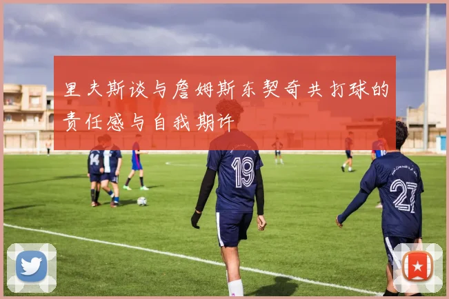 里夫斯谈与詹姆斯东契奇共打球的责任感与自我期许