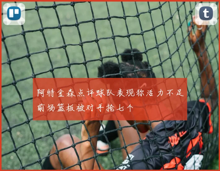 阿特金森点评球队表现称活力不足前场篮板被对手抢七个