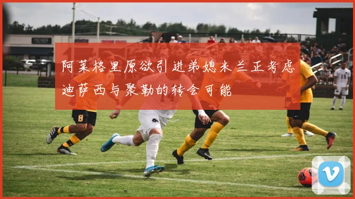 阿莱格里原欲引进弟媳米兰正考虑迪萨西与聚勒的转会可能