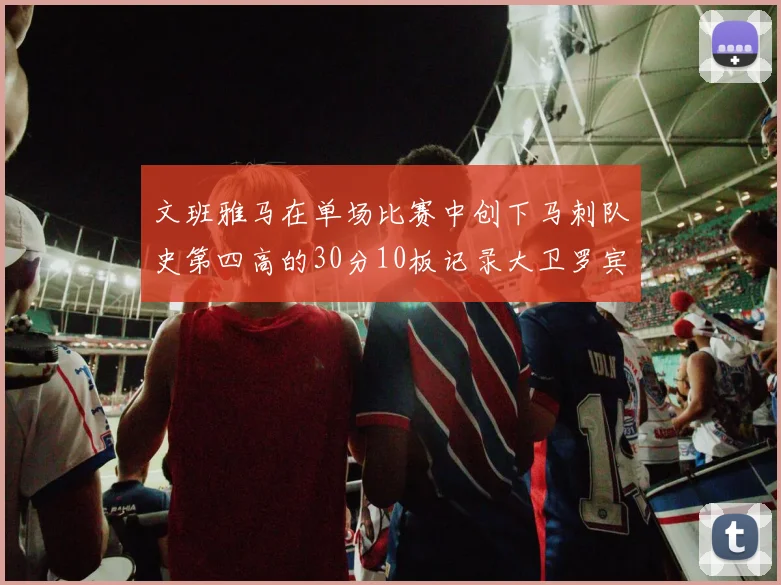 文班雅马在单场比赛中创下马刺队史第四高的30分10板记录大卫罗宾逊仍保持最多记录