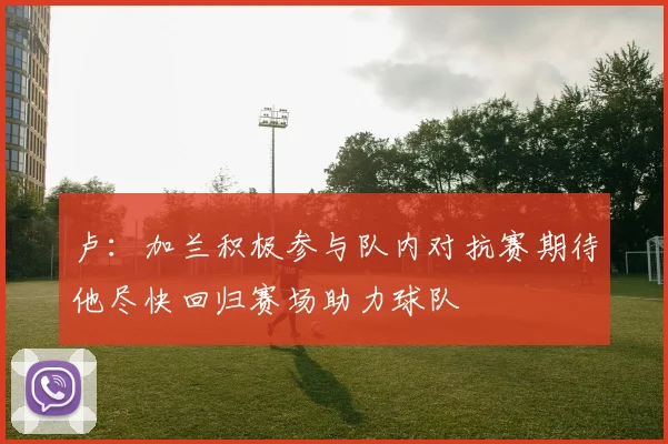 卢：加兰积极参与队内对抗赛期待他尽快回归赛场助力球队