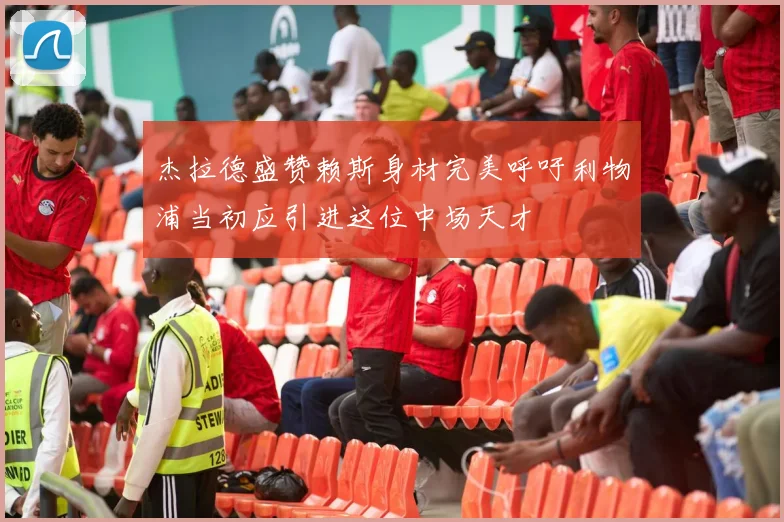 杰拉德盛赞赖斯身材完美呼吁利物浦当初应引进这位中场天才