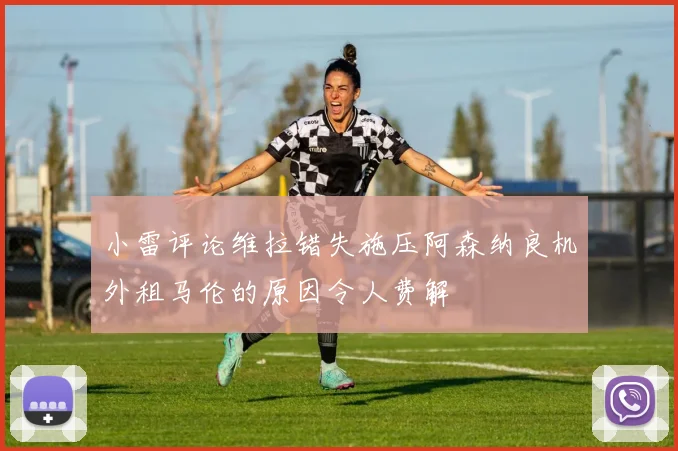 小雷评论维拉错失施压阿森纳良机外租马伦的原因令人费解