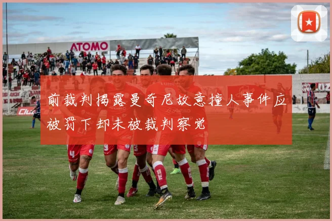 前裁判揭露曼奇尼故意撞人事件应被罚下却未被裁判察觉