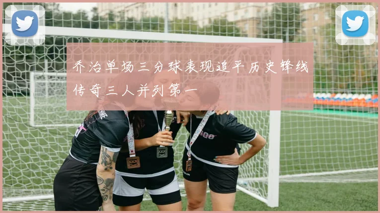 乔治单场三分球表现追平历史锋线传奇三人并列第一