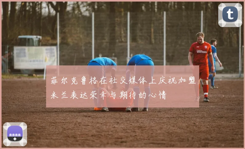 菲尔克鲁格在社交媒体上庆祝加盟米兰表达荣幸与期待的心情