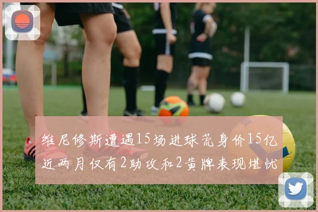 维尼修斯遭遇15场进球荒身价15亿近两月仅有2助攻和2黄牌表现堪忧