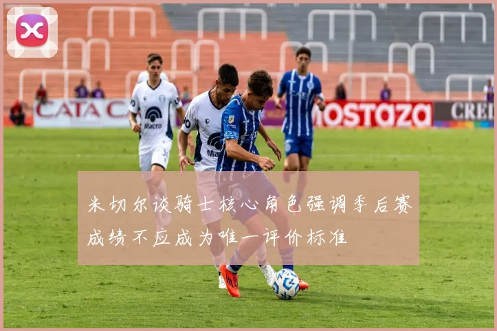 米切尔谈骑士核心角色强调季后赛成绩不应成为唯一评价标准