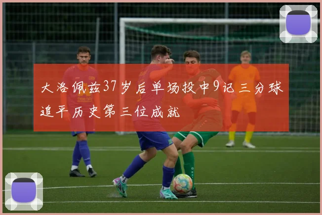 大洛佩兹37岁后单场投中9记三分球追平历史第三位成就