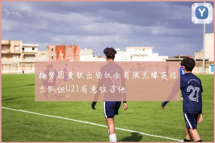 梅努因曼联出场机会有限无缘英格兰队但U21有意征召他