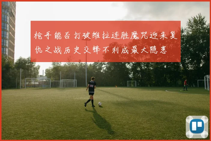 枪手能否打破维拉连胜魔咒迎来复仇之战历史交锋不利成最大隐患