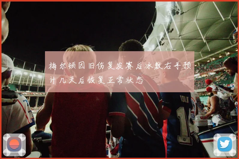 梅尔顿因旧伤复发赛后冰敷右手预计几天后恢复正常状态