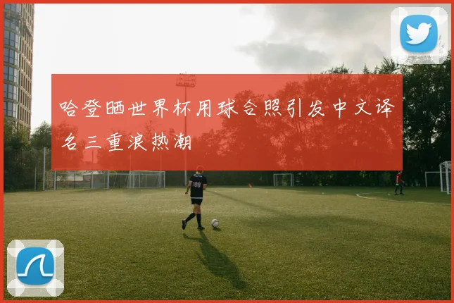 哈登晒世界杯用球合照引发中文译名三重浪热潮