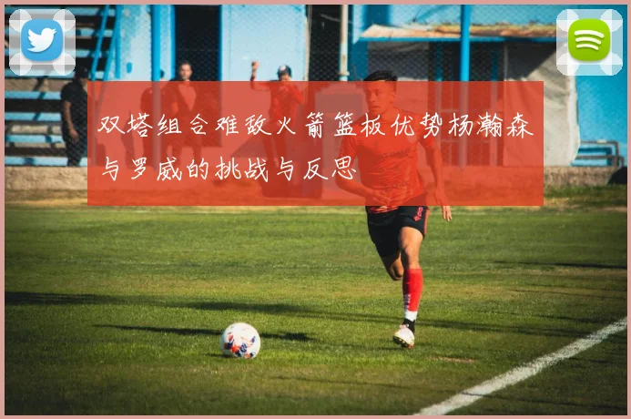 双塔组合难敌火箭篮板优势杨瀚森与罗威的挑战与反思
