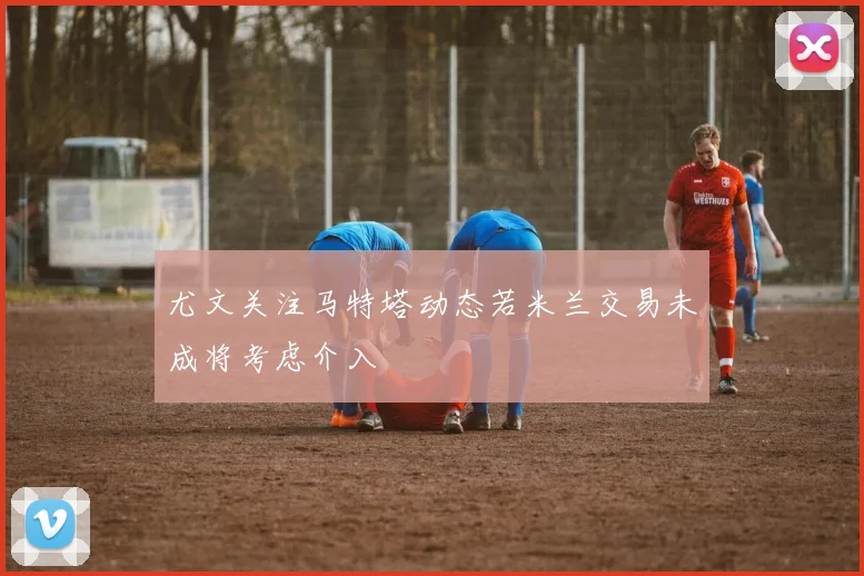 尤文关注马特塔动态若米兰交易未成将考虑介入