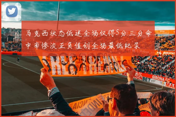 马克西状态低迷全场仅得5分三分命中率惨淡正负值创全场最低纪录