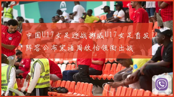 中国U17女足迎战挪威U17女足首发阵容公布宋语周欣怡领衔出战