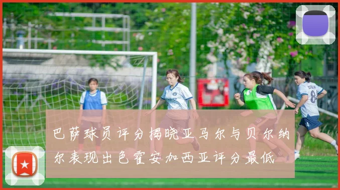 巴萨球员评分揭晓亚马尔与贝尔纳尔表现出色霍安加西亚评分最低