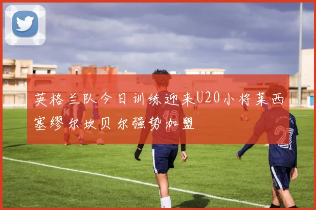 英格兰队今日训练迎来U20小将莱西塞缪尔坎贝尔强势加盟